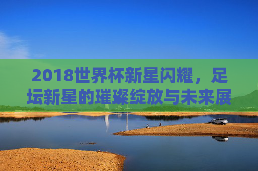 2018世界杯新星闪耀,足坛新星的璀璨绽放与未来展望,2018世界杯新星闪耀,足坛新星的璀璨绽放与未来展望