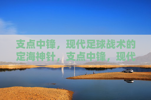 支点中锋，现代足球战术的定海神针，支点中锋，现代足球战术的定海神针