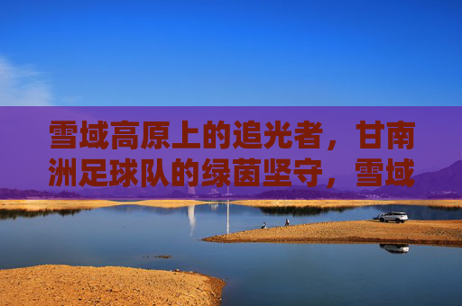雪域高原上的追光者，甘南洲足球队的绿茵坚守，雪域绿茵追光者，甘南洲足球队的坚守