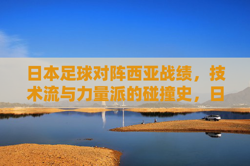 日本足球对阵西亚战绩,技术流与力量派的碰撞史,日本足球对阵西亚,技术流对力量派的碰撞史