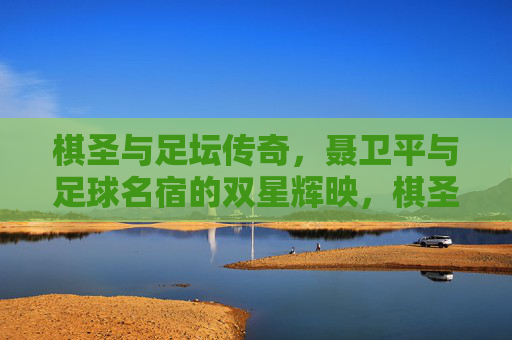 棋圣与足坛传奇，聂卫平与足球名宿的双星辉映，棋圣聂卫平与足坛传奇的双星辉映