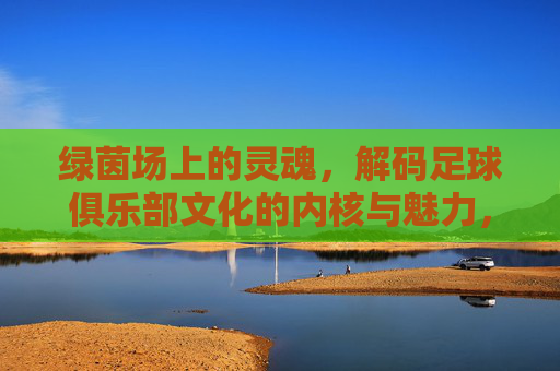 绿茵场上的灵魂，解码足球俱乐部文化的内核与魅力，绿茵灵魂，足球俱乐部文化的内核解码