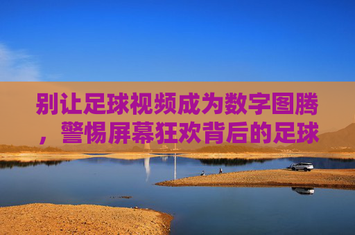 别让足球视频成为数字图腾,警惕屏幕狂欢背后的足球异化,别让足球视频成数字图腾,警惕屏幕狂欢下的足球异化