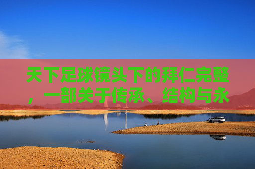 天下足球镜头下的拜仁完整,一部关于传承、结构与永恒的足球史诗,天下足球镜头下的拜仁,传承、结构与永恒的史诗