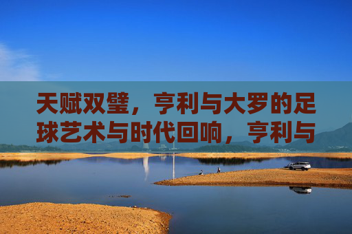 天赋双璧,亨利与大罗的足球艺术与时代回响,亨利与大罗,天赋双璧的足球艺术与时代回响