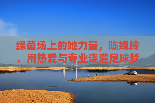 绿茵场上的她力量，陈婉玲，用热爱与专业浇灌足球梦想，绿茵场上的她力量，陈婉玲以热爱与专业浇灌足球梦想