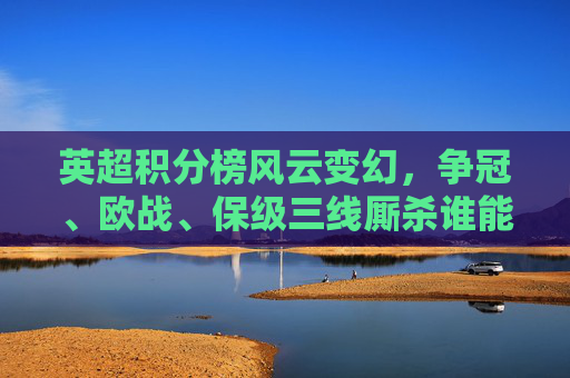 英超积分榜风云变幻，争冠、欧战、保级三线厮杀谁能笑到最后？英超积分榜风云，争冠欧战保级三线厮杀谁能笑到最后