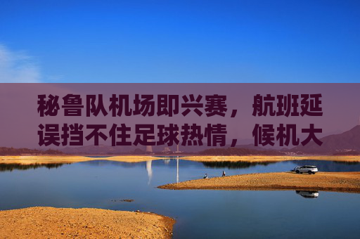 秘鲁队机场即兴赛,航班延误挡不住足球热情,候机大厅变身临时赛场!航班延误挡不住足球热情!秘鲁队候机大厅变身临时赛场
