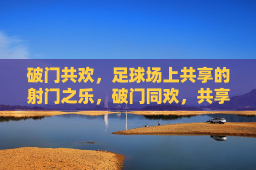 破门共欢,足球场上共享的射门之乐,破门同欢,共享射喜