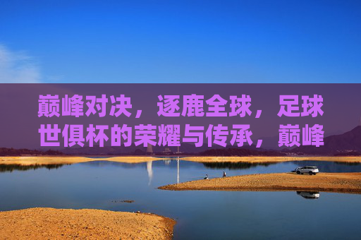 巅峰对决，逐鹿全球，足球世俱杯的荣耀与传承，巅峰对决逐鹿全球，足球世俱杯的荣耀与传承