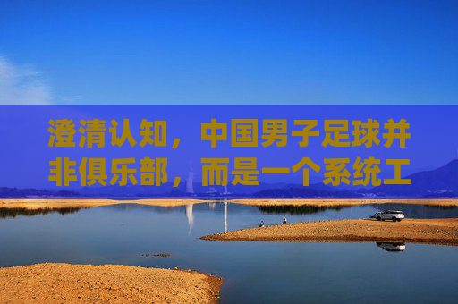 澄清认知,中国男子足球并非俱乐部,而是一个系统工程,中国男子足球,系统工程而非俱乐部