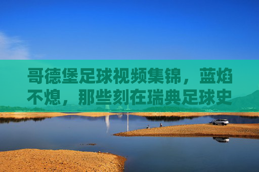 哥德堡足球视频集锦,蓝焰不熄,那些刻在瑞典足球史上的高光时刻,蓝焰不熄,哥德堡刻在瑞典足球史上的高光时刻