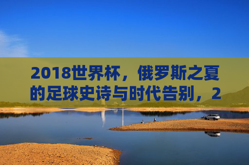 2018世界杯，俄罗斯之夏的足球史诗与时代告别，2018世界杯，俄罗斯之夏的足球史诗与时代告别