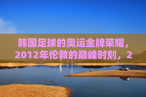 韩国足球的奥运金牌荣耀,2012年伦敦的巅峰时刻,2012伦敦,韩国足球奥运金牌的巅峰荣耀