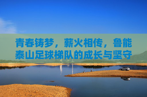 青春铸梦，薪火相传，鲁能泰山足球梯队的成长与坚守，青春铸梦薪火相传，鲁能泰山足球梯队的成长与坚守