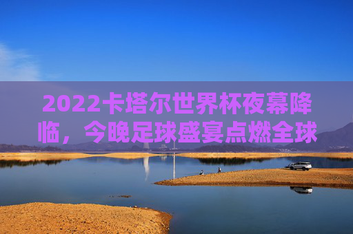 2022卡塔尔世界杯夜幕降临,今晚足球盛宴点燃全球热情,2022卡塔尔世界杯夜幕降临 今夜足球盛宴点燃全球热情