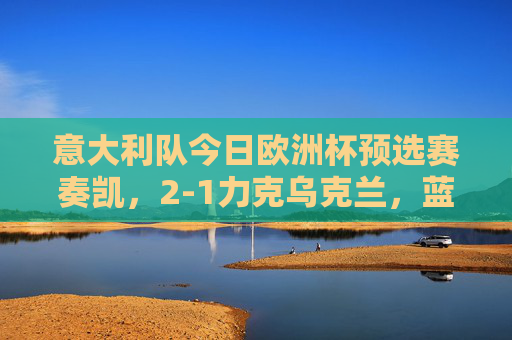 意大利队今日欧洲杯预选赛奏凯,2-1力克乌克兰,蓝衫军提前锁定出线权?意大利2-1力克乌克兰 欧预赛提前锁定出线权