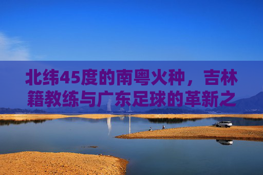 北纬45度的南粤火种,吉林籍教练与广东足球的革新之路,北纬45度南粤火种,吉林籍教练革新广东足球之路