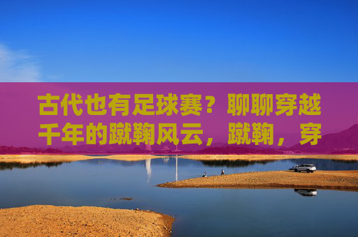 古代也有足球赛?聊聊穿越千年的蹴鞠风云,蹴鞠,穿越千年的古代足球赛
