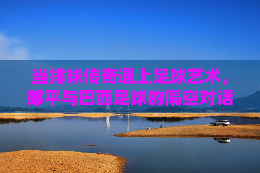 当排球传奇遇上足球艺术,郎平与巴西足球的隔空对话,郎平与巴西足球,排足传奇的隔空对话