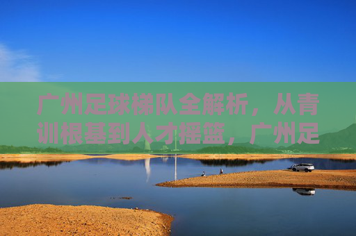广州足球梯队全解析,从青训根基到人才摇篮,广州足球梯队全解析,青训根基到人才摇篮