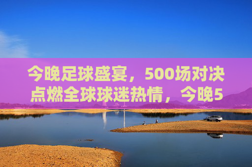 今晚足球盛宴，500场对决点燃全球球迷热情，今晚500场足球盛宴点燃全球球迷热情