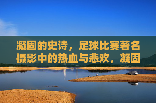 凝固的史诗,足球比赛著名摄影中的热血与悲欢,凝固的史诗,足球摄影中的热血与悲欢