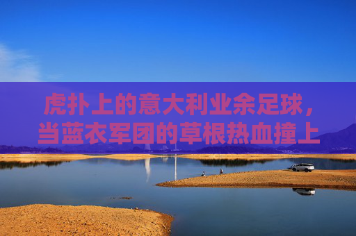 虎扑上的意大利业余足球,当蓝衣军团的草根热血撞上互联网烟火气,虎扑上的意大利草根足球,蓝衣热血撞上互联网烟火