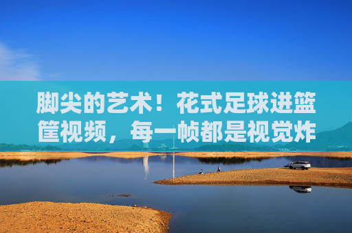 脚尖的艺术！花式足球进篮筐视频，每一帧都是视觉炸弹，脚尖的艺术！花式足球进篮筐，每一帧都是视觉炸弹