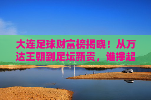 大连足球财富榜揭晓!从万达王朝到足坛新贵,谁撑起足球城的财富传奇?大连足球财富榜揭晓,从万达王朝到足坛新贵的财富传奇