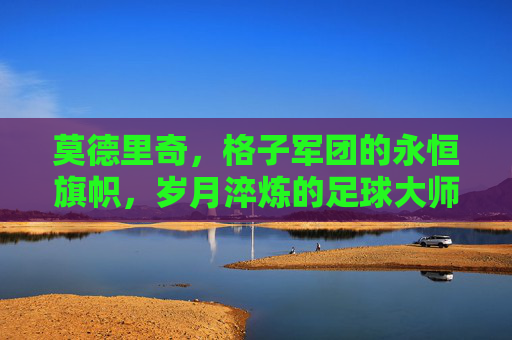 莫德里奇，格子军团的永恒旗帜，岁月淬炼的足球大师，莫德里奇，格子军团的永恒旗帜，岁月淬炼的足球大师