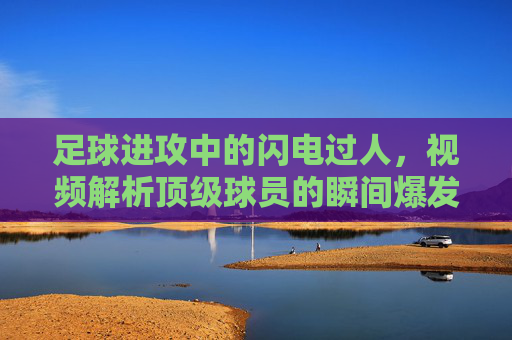 足球进攻中的闪电过人,视频解析顶级球员的瞬间爆发技巧