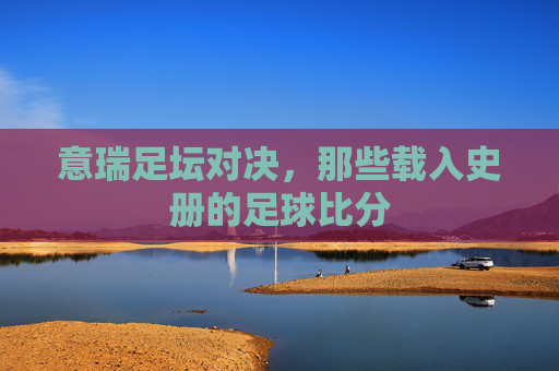 意瑞足坛对决,那些载入史册的足球比分