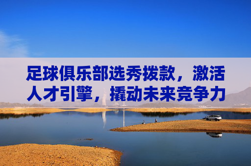 足球俱乐部选秀拨款,激活人才引擎,撬动未来竞争力,足球俱乐部选秀拨款激活人才引擎 撬动未来竞争力
