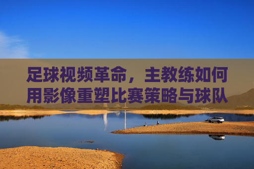 足球视频革命,主教练如何用影像重塑比赛策略与球队未来,影像革命,主教练重塑足球策略与球队未来