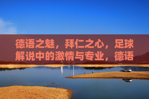 德语之魅,拜仁之心,足球解说中的激情与专业,德语之魅,拜仁之心,足球解说的激情与专业