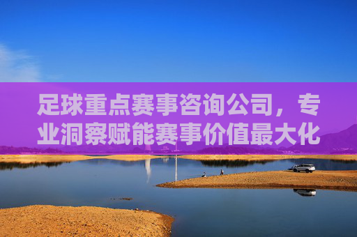 足球重点赛事咨询公司,专业洞察赋能赛事价值最大化,足球重点赛事咨询,专业洞察赋能价值最大化