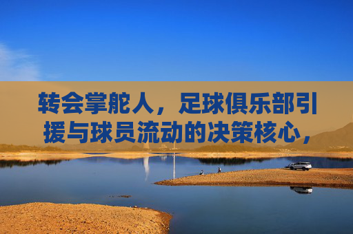 转会掌舵人,足球俱乐部引援与球员流动的决策核心,转会掌舵人,足球俱乐部引援与球员流动的决策核心