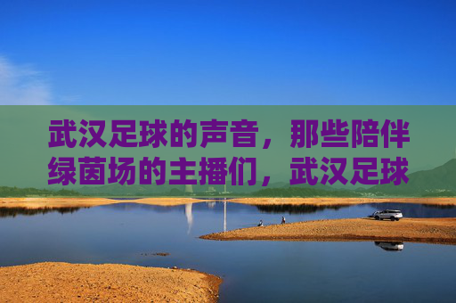 武汉足球的声音，那些陪伴绿茵场的主播们，武汉足球的声音，陪伴绿茵场的主播们