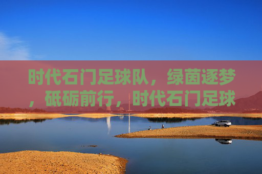 时代石门足球队,绿茵逐梦,砥砺前行,时代石门足球队,绿茵逐梦砥砺前行