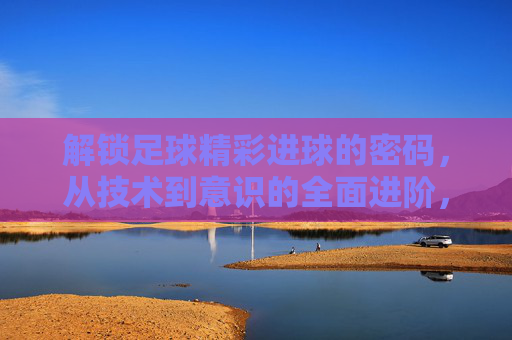 解锁足球精彩进球的密码，从技术到意识的全面进阶，足球进球密码，从技术到意识的全面进阶
