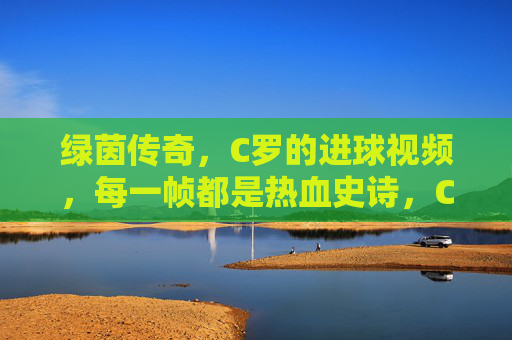 绿茵传奇,C罗的进球视频,每一帧都是热血史诗,C罗绿茵传奇,进球视频帧帧热血史诗