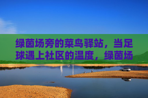绿茵场旁的菜鸟驿站,当足球遇上社区的温度,绿茵场旁的菜鸟驿站,足球遇上社区的温度