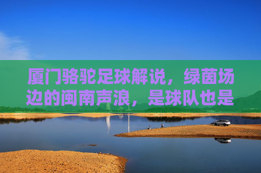 厦门骆驼足球解说,绿茵场边的闽南声浪,是球队也是城市的回响,厦门骆驼足球解说,闽南声浪里的城市回响