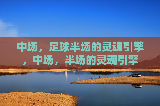 中场,足球半场的灵魂引擎,中场,半场的灵魂引擎