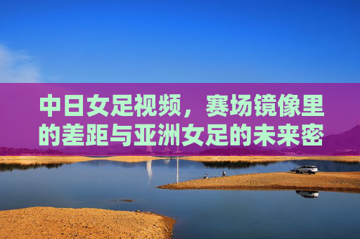 中日女足视频,赛场镜像里的差距与亚洲女足的未来密码,中日女足镜像,赛场差距与亚洲女足未来密码