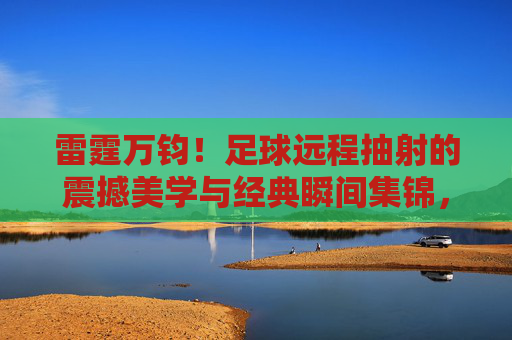 雷霆万钧！足球远程抽射的震撼美学与经典瞬间集锦，雷霆万钧！足球远程抽射的震撼美学与经典瞬间集锦