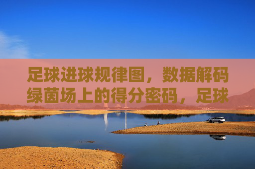 足球进球规律图,数据解码绿茵场上的得分密码,足球进球规律图,数据解码绿茵场得分密码