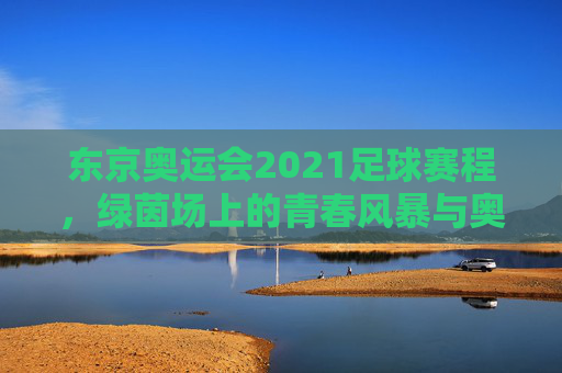 东京奥运会2021足球赛程，绿茵场上的青春风暴与奥运梦想，东京奥运会2021足球赛程，绿茵青春风暴，奥运梦想启航