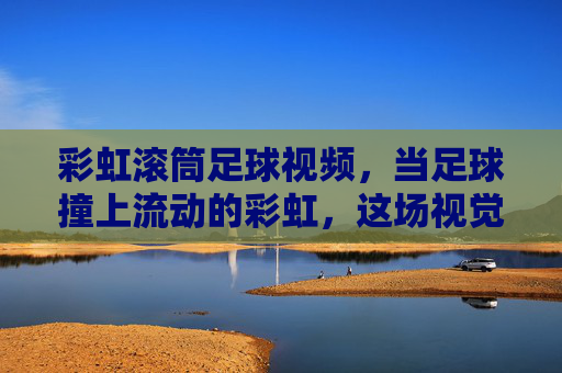 彩虹滚筒足球视频，当足球撞上流动的彩虹，这场视觉盛宴太上头！彩虹滚筒足球，足球撞上流动彩虹，视觉盛宴太上头！
